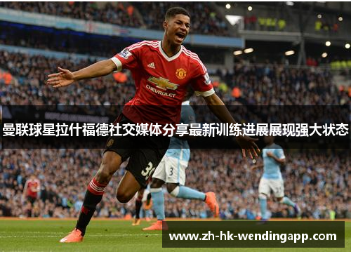 曼联球星拉什福德社交媒体分享最新训练进展展现强大状态