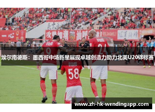 埃尔南德斯：墨西哥中场新星展现卓越创造力助力北美U20锦标赛