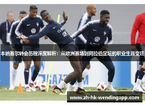 本纳赛尔转会历程深度解析：从欧洲赛场到阿拉伯足坛的职业生涯变迁