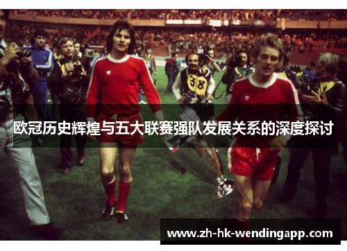 欧冠历史辉煌与五大联赛强队发展关系的深度探讨