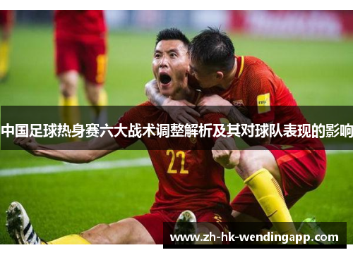 中国足球热身赛六大战术调整解析及其对球队表现的影响