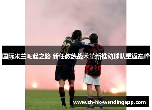 国际米兰崛起之路 新任教练战术革新推动球队重返巅峰