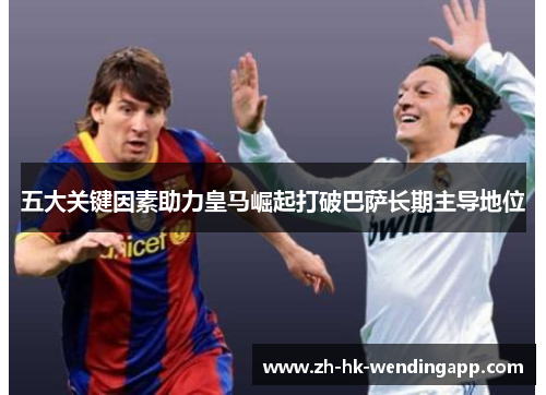 五大关键因素助力皇马崛起打破巴萨长期主导地位