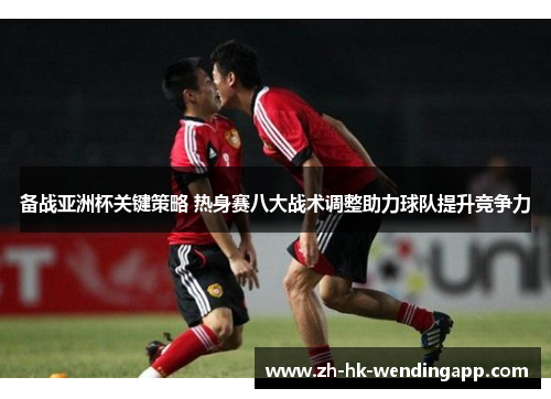 备战亚洲杯关键策略 热身赛八大战术调整助力球队提升竞争力