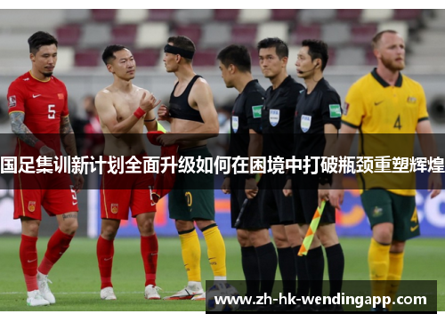 国足集训新计划全面升级如何在困境中打破瓶颈重塑辉煌