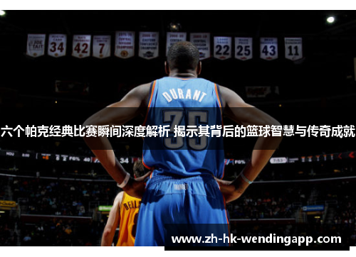 六个帕克经典比赛瞬间深度解析 揭示其背后的篮球智慧与传奇成就