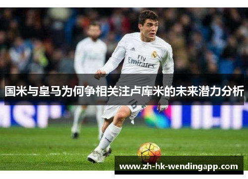 国米与皇马为何争相关注卢库米的未来潜力分析