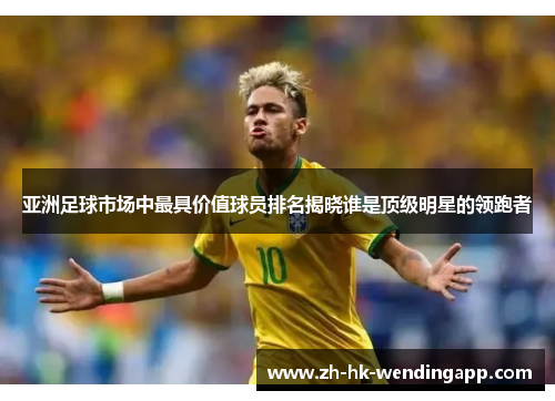 亚洲足球市场中最具价值球员排名揭晓谁是顶级明星的领跑者