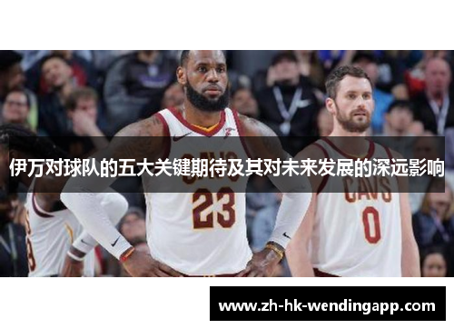 伊万对球队的五大关键期待及其对未来发展的深远影响