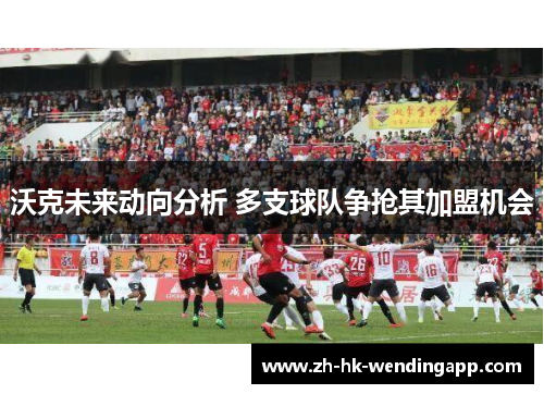 沃克未来动向分析 多支球队争抢其加盟机会