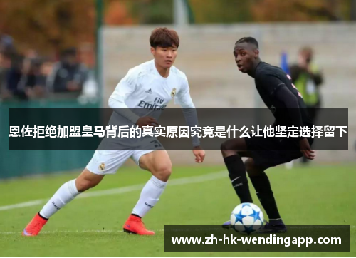 恩佐拒绝加盟皇马背后的真实原因究竟是什么让他坚定选择留下