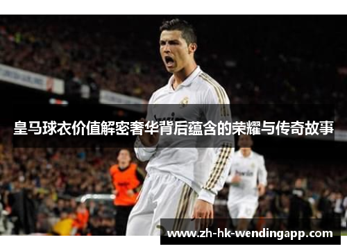 皇马球衣价值解密奢华背后蕴含的荣耀与传奇故事