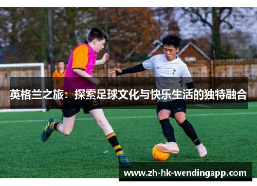 英格兰之旅：探索足球文化与快乐生活的独特融合