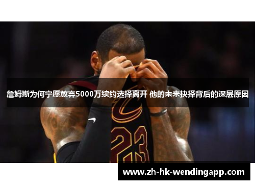 詹姆斯为何宁愿放弃5000万续约选择离开 他的未来抉择背后的深层原因