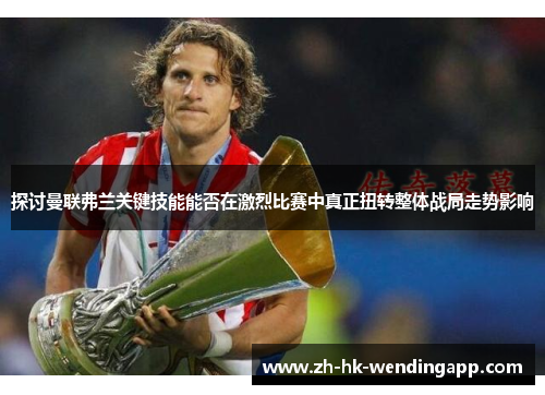 探讨曼联弗兰关键技能能否在激烈比赛中真正扭转整体战局走势影响
