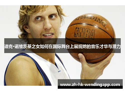 迪克·诺维茨基之女如何在国际舞台上展现她的音乐才华与潜力