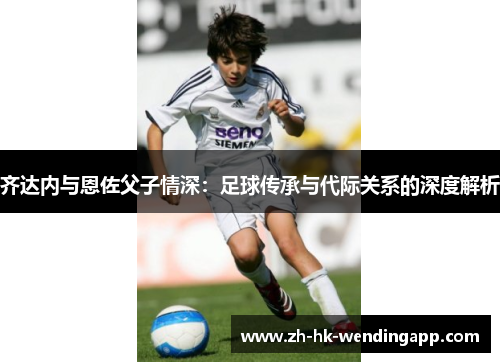 齐达内与恩佐父子情深：足球传承与代际关系的深度解析