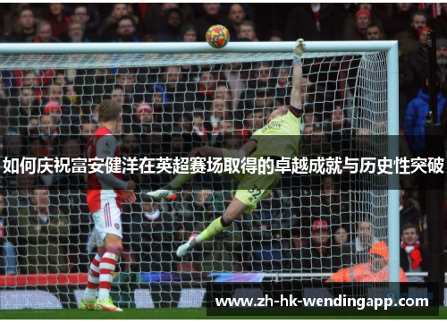 如何庆祝富安健洋在英超赛场取得的卓越成就与历史性突破